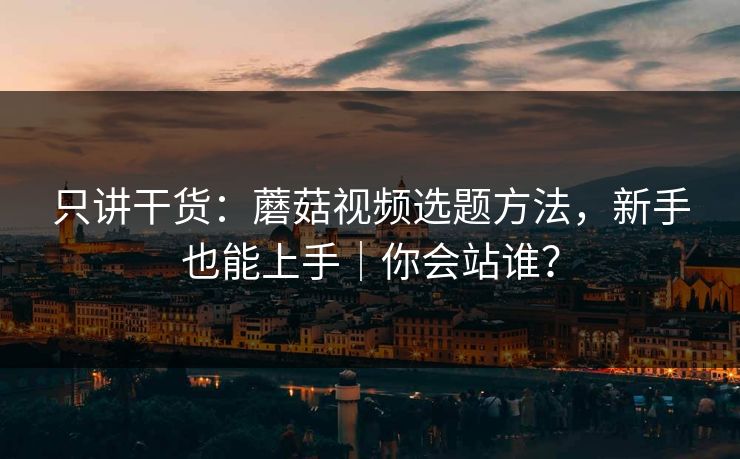 只讲干货：蘑菇视频选题方法，新手也能上手｜你会站谁？