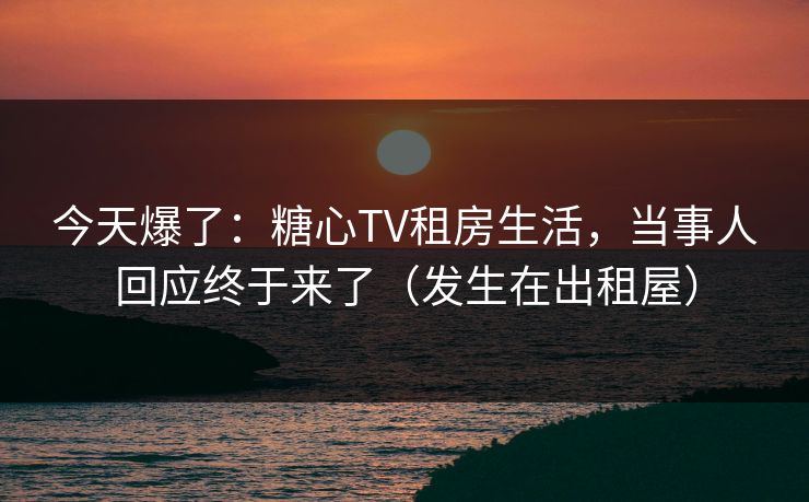 今天爆了：糖心TV租房生活，当事人回应终于来了（发生在出租屋）