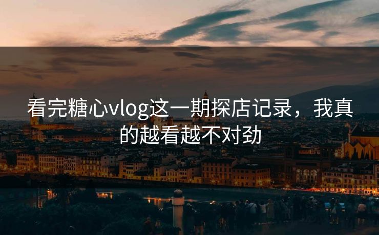 看完糖心vlog这一期探店记录，我真的越看越不对劲
