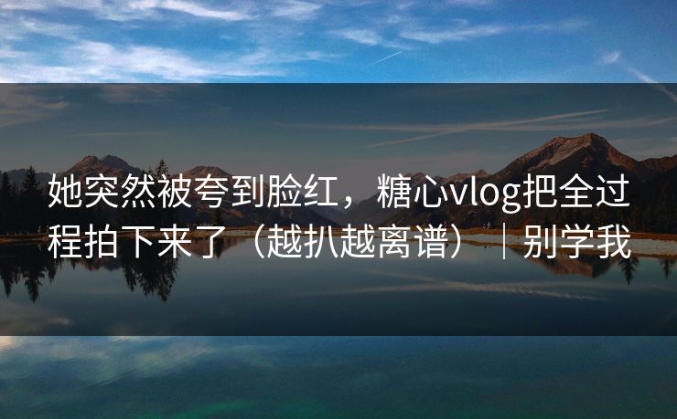 她突然被夸到脸红，糖心vlog把全过程拍下来了（越扒越离谱）｜别学我
