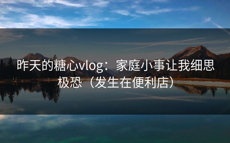 昨天的糖心vlog：家庭小事让我细思极恐（发生在便利店）