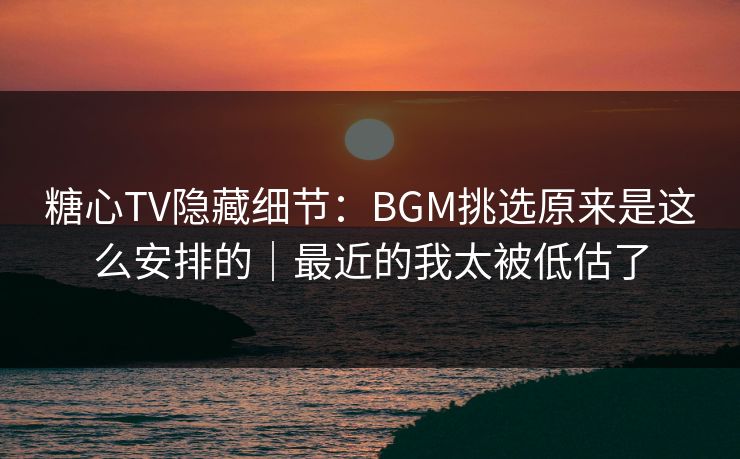 糖心TV隐藏细节：BGM挑选原来是这么安排的｜最近的我太被低估了