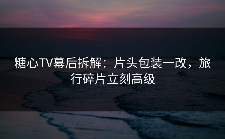 糖心TV幕后拆解：片头包装一改，旅行碎片立刻高级