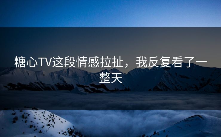 糖心TV这段情感拉扯，我反复看了一整天
