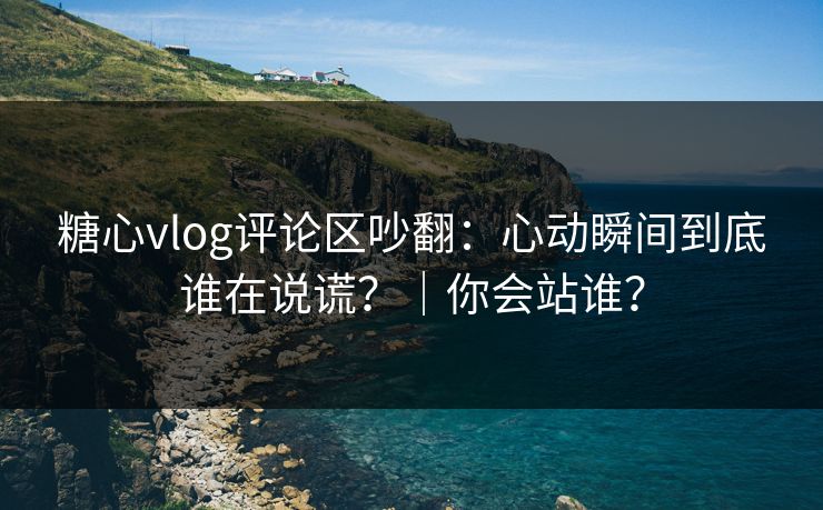 糖心vlog评论区吵翻：心动瞬间到底谁在说谎？｜你会站谁？