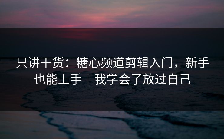 只讲干货：糖心频道剪辑入门，新手也能上手｜我学会了放过自己