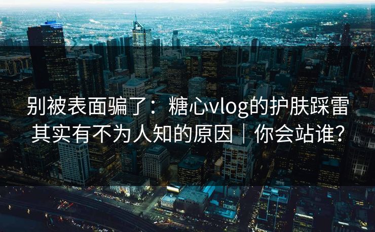 别被表面骗了：糖心vlog的护肤踩雷其实有不为人知的原因｜你会站谁？