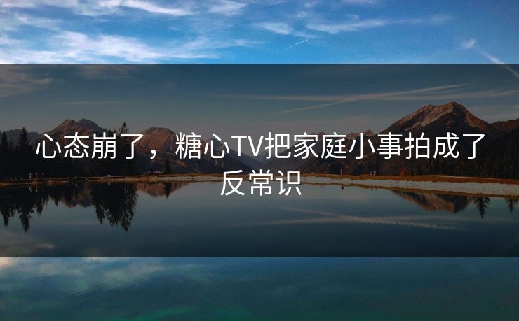 心态崩了，糖心TV把家庭小事拍成了反常识