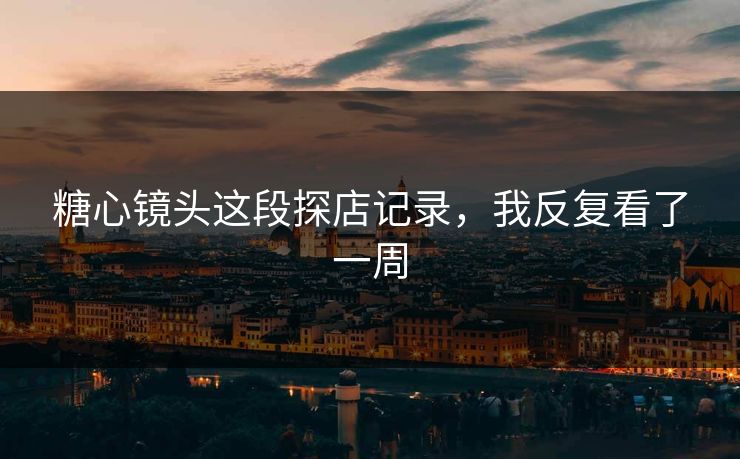 糖心镜头这段探店记录，我反复看了一周
