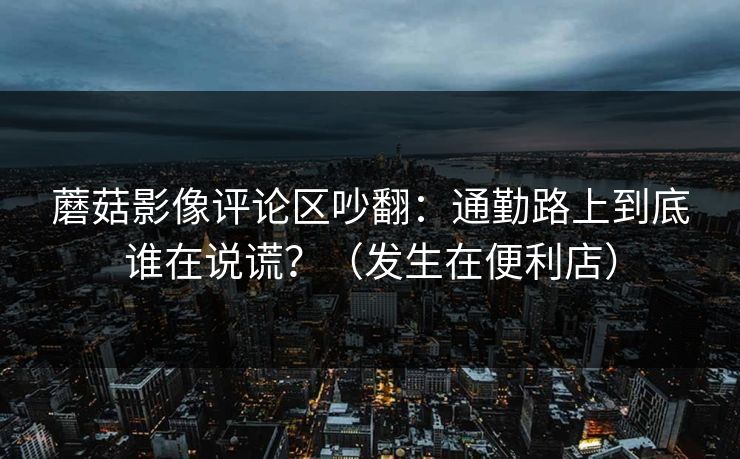 蘑菇影像评论区吵翻：通勤路上到底谁在说谎？（发生在便利店）