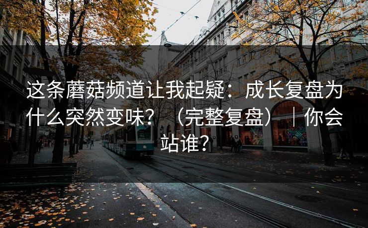 这条蘑菇频道让我起疑：成长复盘为什么突然变味？（完整复盘）｜你会站谁？