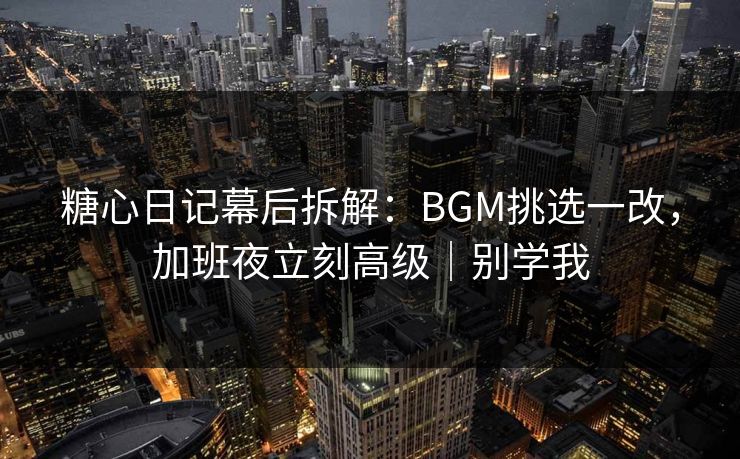 糖心日记幕后拆解：BGM挑选一改，加班夜立刻高级｜别学我