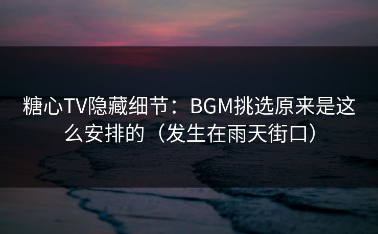 糖心TV隐藏细节：BGM挑选原来是这么安排的（发生在雨天街口）