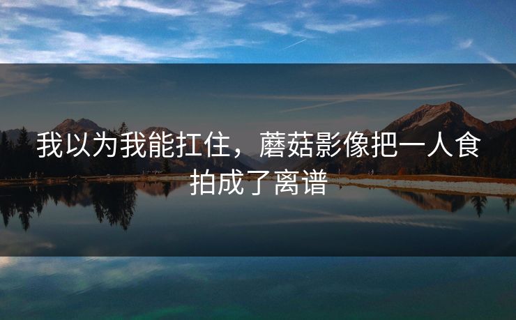 我以为我能扛住，蘑菇影像把一人食拍成了离谱