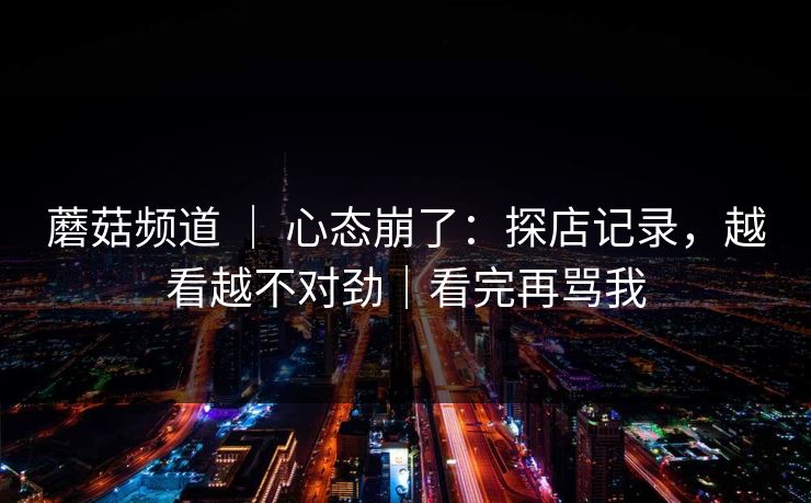 蘑菇频道 ｜ 心态崩了：探店记录，越看越不对劲｜看完再骂我