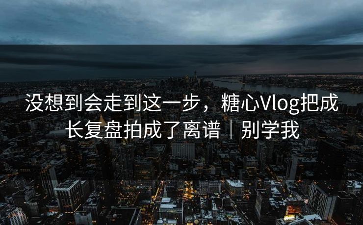没想到会走到这一步，糖心Vlog把成长复盘拍成了离谱｜别学我