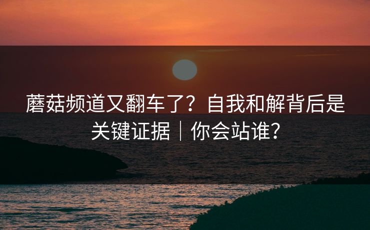 蘑菇频道又翻车了？自我和解背后是关键证据｜你会站谁？