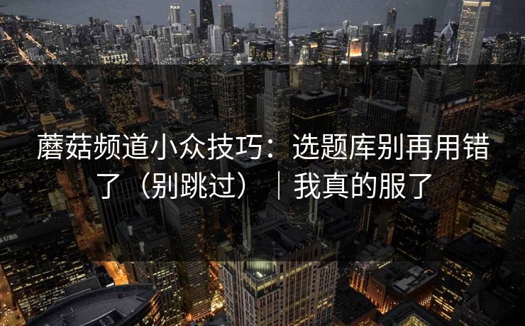 蘑菇频道小众技巧：选题库别再用错了（别跳过）｜我真的服了