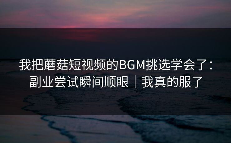 我把蘑菇短视频的BGM挑选学会了：副业尝试瞬间顺眼｜我真的服了