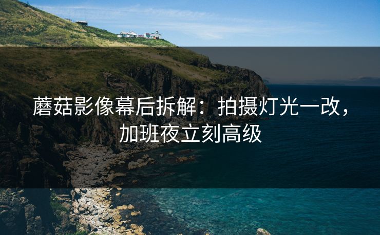 蘑菇影像幕后拆解：拍摄灯光一改，加班夜立刻高级