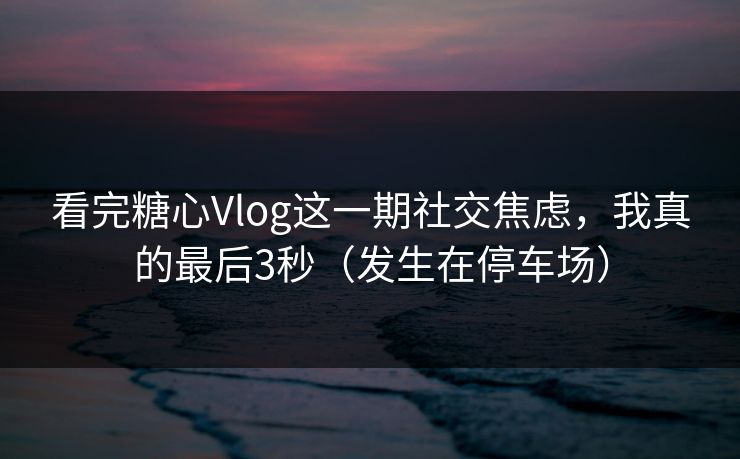看完糖心Vlog这一期社交焦虑，我真的最后3秒（发生在停车场）