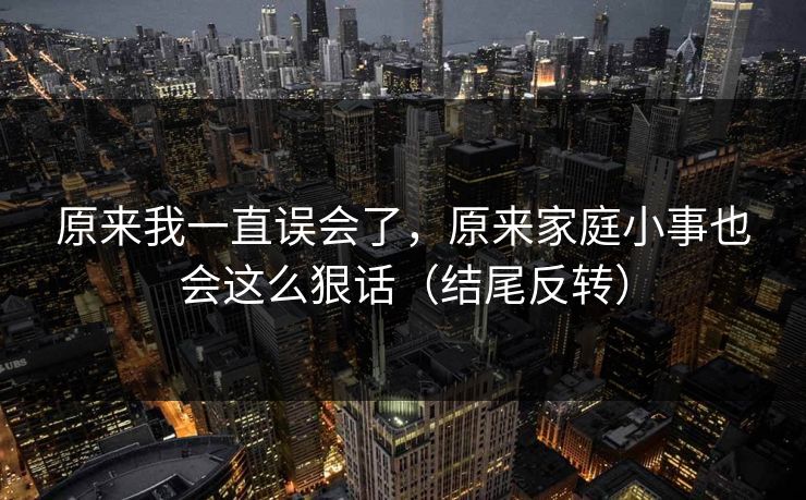 原来我一直误会了，原来家庭小事也会这么狠话（结尾反转）