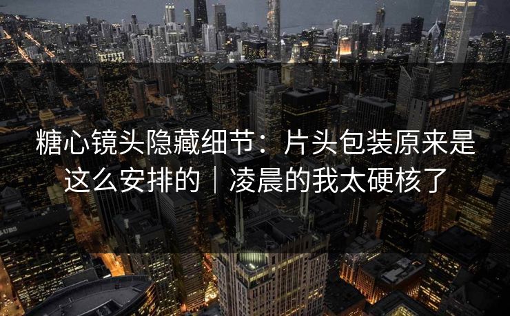 糖心镜头隐藏细节：片头包装原来是这么安排的｜凌晨的我太硬核了