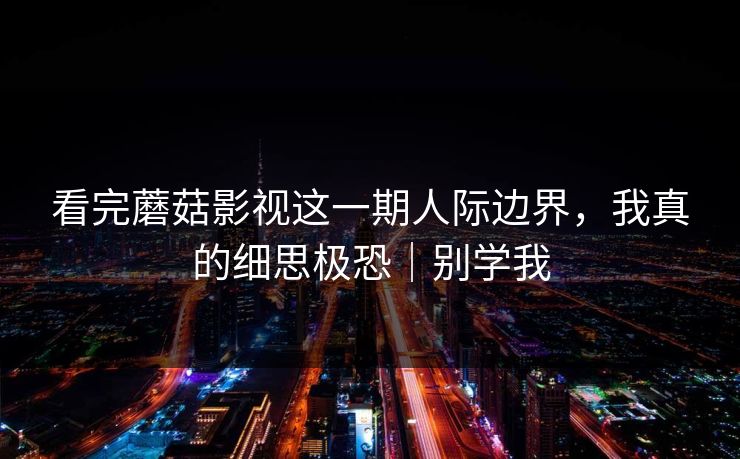 看完蘑菇影视这一期人际边界，我真的细思极恐｜别学我