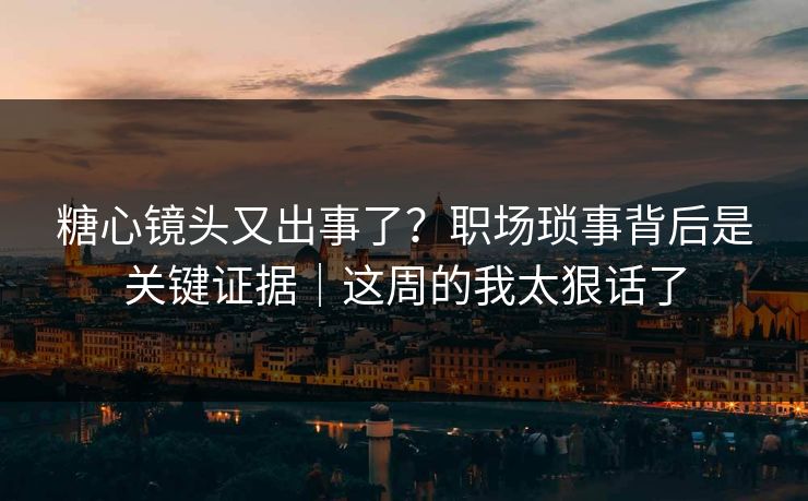 糖心镜头又出事了？职场琐事背后是关键证据｜这周的我太狠话了