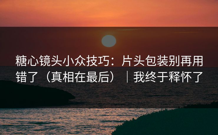 糖心镜头小众技巧：片头包装别再用错了（真相在最后）｜我终于释怀了