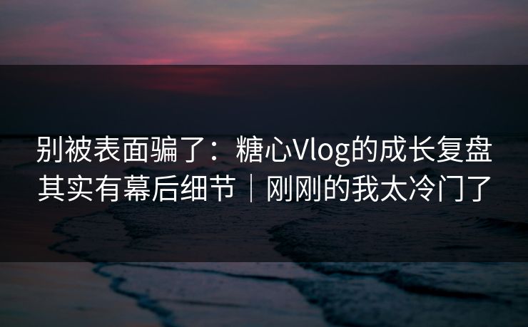 别被表面骗了：糖心Vlog的成长复盘其实有幕后细节｜刚刚的我太冷门了