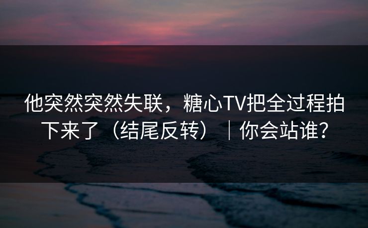 他突然突然失联，糖心TV把全过程拍下来了（结尾反转）｜你会站谁？