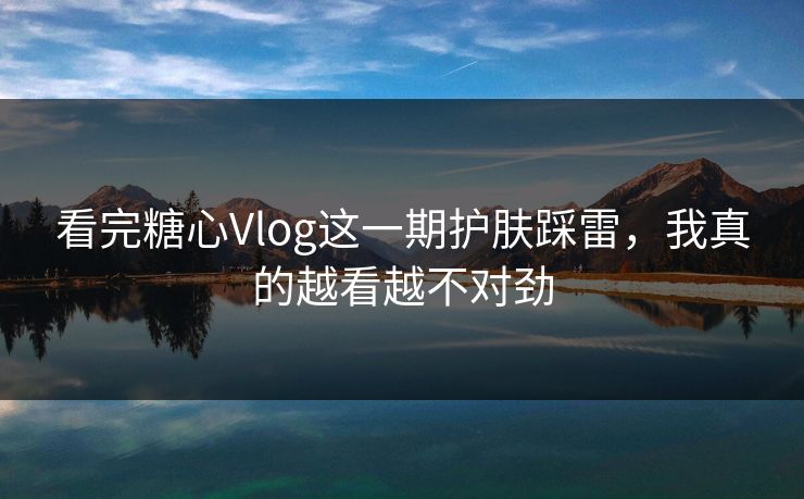 看完糖心Vlog这一期护肤踩雷，我真的越看越不对劲