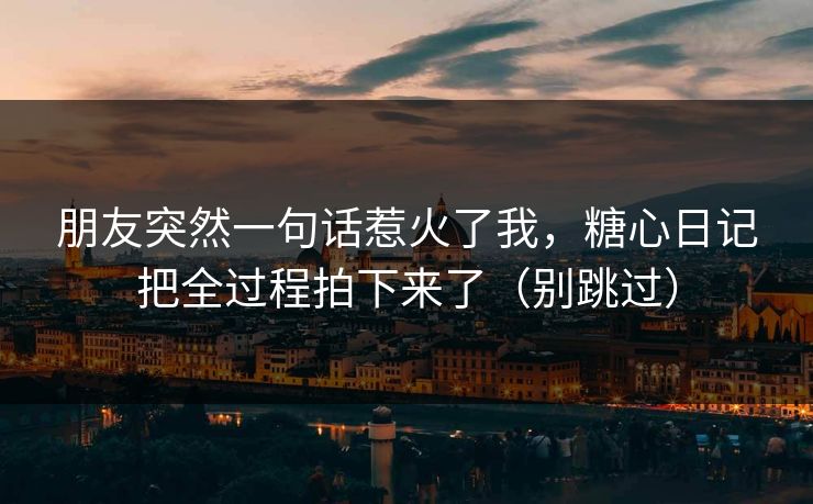 朋友突然一句话惹火了我，糖心日记把全过程拍下来了（别跳过）