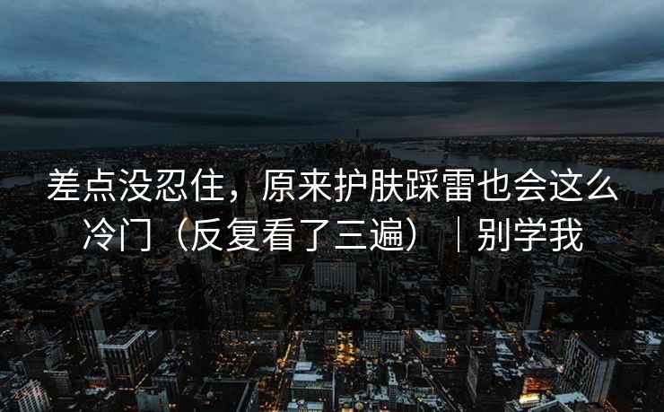 差点没忍住，原来护肤踩雷也会这么冷门（反复看了三遍）｜别学我
