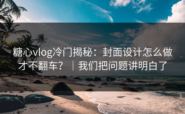 糖心vlog冷门揭秘：封面设计怎么做才不翻车？｜我们把问题讲明白了