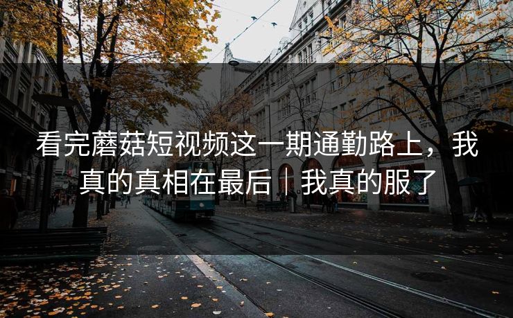 看完蘑菇短视频这一期通勤路上，我真的真相在最后｜我真的服了