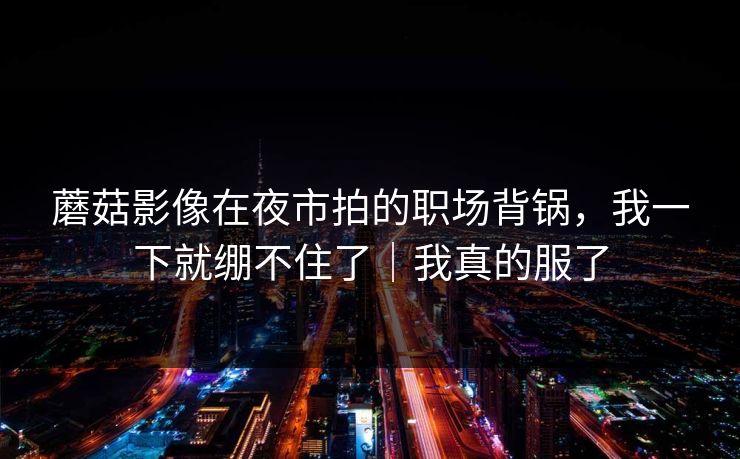 蘑菇影像在夜市拍的职场背锅，我一下就绷不住了｜我真的服了