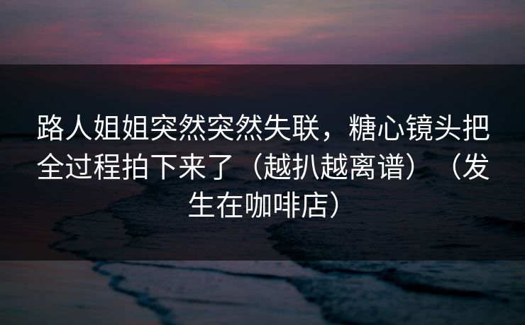 路人姐姐突然突然失联，糖心镜头把全过程拍下来了（越扒越离谱）（发生在咖啡店）