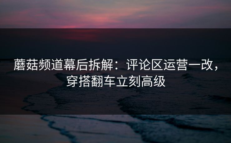 蘑菇频道幕后拆解：评论区运营一改，穿搭翻车立刻高级