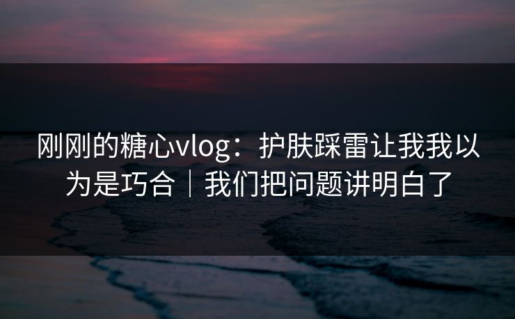 刚刚的糖心vlog：护肤踩雷让我我以为是巧合｜我们把问题讲明白了
