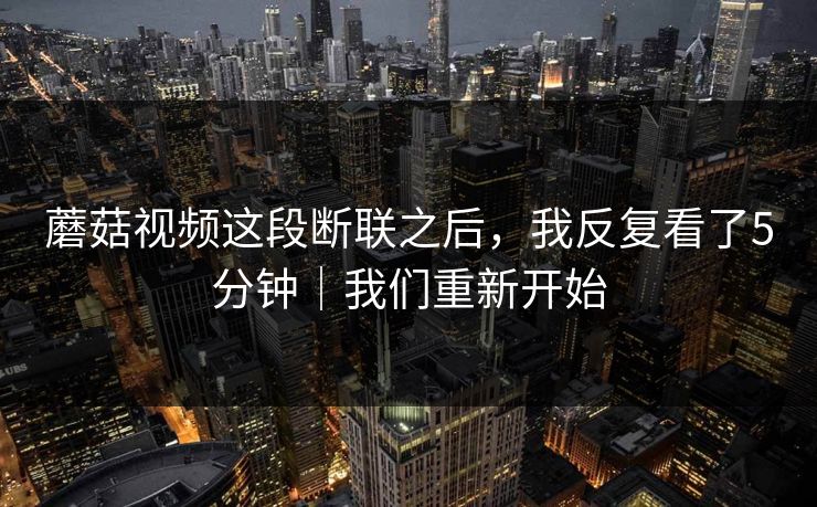 蘑菇视频这段断联之后，我反复看了5分钟｜我们重新开始