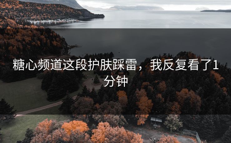 糖心频道这段护肤踩雷，我反复看了1分钟