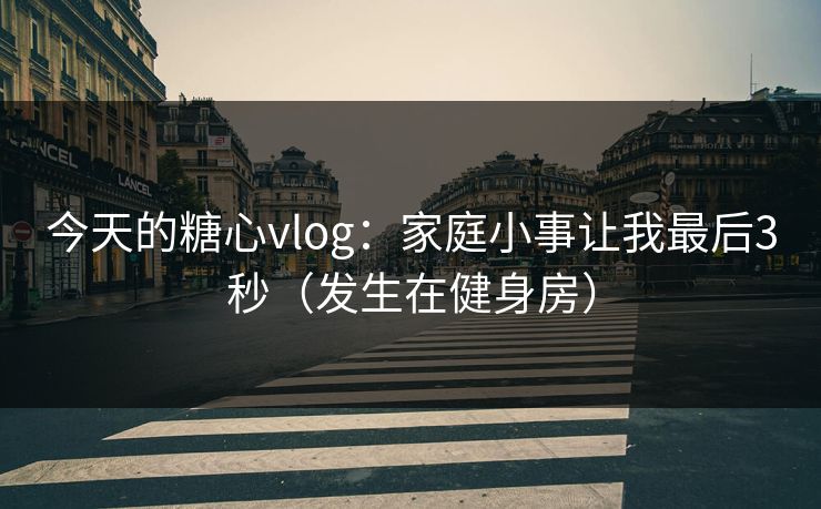 今天的糖心vlog：家庭小事让我最后3秒（发生在健身房）