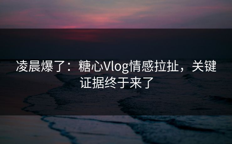 凌晨爆了：糖心Vlog情感拉扯，关键证据终于来了