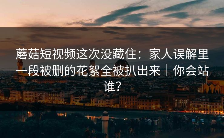 蘑菇短视频这次没藏住：家人误解里一段被删的花絮全被扒出来｜你会站谁？