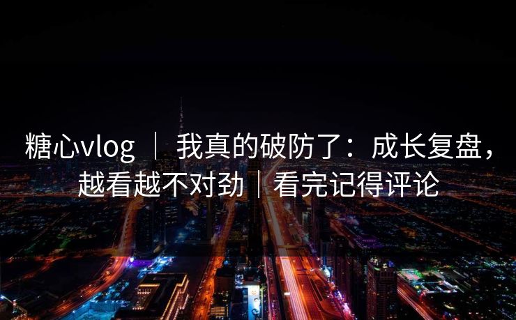 糖心vlog ｜ 我真的破防了：成长复盘，越看越不对劲｜看完记得评论
