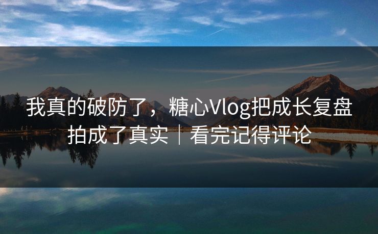我真的破防了，糖心Vlog把成长复盘拍成了真实｜看完记得评论
