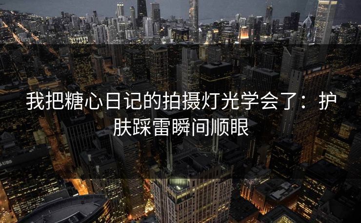 我把糖心日记的拍摄灯光学会了：护肤踩雷瞬间顺眼