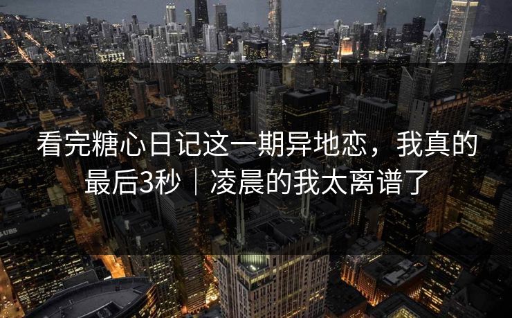 看完糖心日记这一期异地恋，我真的最后3秒｜凌晨的我太离谱了